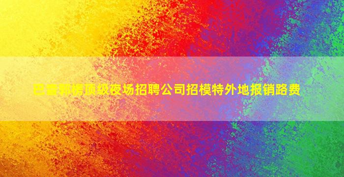 巴音郭楞顶级夜场招聘公司招模特外地报销路费